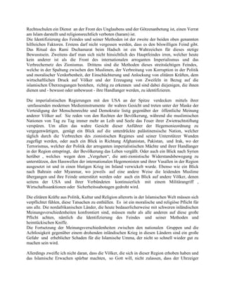 Rechtsschulen ein Dienst an der Front des Unglaubens und der Götzenanbetung ist, einen Verrat
am Islam darstellt und religionsrechtlich verboten (haram) ist.
Die Identifizierung des Feindes und seiner Methoden ist der zweite der beiden oben genannten
hilfreichen Faktoren. Erstens darf nicht vergessen werden, dass es den böswilligen Feind gibt.
Das Ritual des Rami Dschamarat beim Hadsch ist ein Wahrzeichen für dieses stetige
Bewusstsein. Zweitens darf man sich nicht hinsichtlich des Hauptfeindes irren, welcher heute
kein anderer ist als die Front des internationalen arroganten Imperialismus und das
Verbrechernetz des Zionismus. Drittens sind die Methoden dieses streitsüchtigen Feindes,
welche in der Spaltung zwischen den Muslimen, der Verbreitung von Korruption in der Politik
und moralischer Verdorbenheit, der Einschüchterung und Anlockung von elitären Kräften, dem
wirtschaftlichen Druck auf Völker und der Erzeugung von Zweifeln in Bezug auf die
islamischen Überzeugungen bestehen, richtig zu erkennen und sind dabei diejenigen, die ihnen
dienen und - bewusst oder unbewusst - ihre Handlanger werden, zu identifizieren.
Die imperialistischen Regierungen mit den USA an der Spitze verdecken mittels ihrer
umfassenden modernen Medieninstrumente ihr wahres Gesicht und treten unter der Maske der
Verteidigung der Menschenrechte und Demokratie listig gegenüber der öffentliche Meinung
anderer Völker auf. Sie reden von den Rechten der Bevölkerung, während die muslimischen
Nationen von Tag zu Tag immer mehr an Leib und Seele das Feuer ihrer Zwietrachtstiftung
verspüren. Um allen das wahre Gesicht dieser Anführer der Hegemonieordnung zu
vergegenwärtigen, genügt ein Blick auf die unterdrückte palästinensische Nation, welcher
täglich durch die Verbrechen des zionistischen Regimes und seiner Unterstützer Wunden
zugefügt werden, oder auch ein Blick in Richtung Afghanistan, Pakistan, und Irak, wo der
Terrorismus, welcher der Politik der arroganten imperialistischen Mächte und ihrer Handlanger
in der Region entspringt, der Bevölkerung das Leben vergällt. Oder auch ein Blick nach Syrien
herüber , welches wegen dem „Vergehen“, die anti-zionistische Widerstandsbewegung zu
unterstützen, den Hasswellen der internationalen Hegemonisten und ihrer Vasallen in der Region
ausgesetzt ist und in einen blutigen Krieg im Inland verwickelt wurde. Ebenso wie ein Blick
nach Bahrain oder Myanmar, wo jeweils auf eine andere Weise die leidenden Muslime
übergangen und ihre Feinde unterstützt werden oder auch ein Blick auf andere Völker, denen
seitens der USA und ihrer Verbündeten kontinuierlich mit einem Militärangriff ,
Wirtschaftssanktionen oder Sicherheitssabotagen gedroht wird.
Die elitären Kräfte aus Politik, Kultur und Religion allerorts in der Islamischen Welt müssen sich
verpflichtet fühlen, diese Tatsachen zu enthüllen. Es ist ein moralische und religiöse Pflicht für
uns alle. Die nordafrikanischen Länder, die heute bedauerlicherweise mit schweren inländischen
Meinungsverschiedenheiten konfrontiert sind, müssen mehr als alle anderen auf diese große
Pflicht achten, nämlich die Identifizierung des Feindes und seiner Methoden und
heimtückischen Kniffe.
Die Fortsetzung der Meinungsverschiedenheiten zwischen den nationalen Gruppen und die
Achtlosigkeit gegenüber einem drohenden inländischen Krieg in diesen Ländern sind ein große
Gefahr und erheblicher Schaden für die Islamische Umma, der nicht so schnell wieder gut zu
machen sein wird.
Allerdings zweifle ich nicht daran, dass die Völker, die sich in dieser Region erhoben haben und
das Islamische Erwachen spürbar machten, so Gott will, nicht zulassen, dass der Uhrzeiger

 