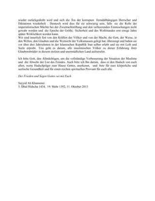 wieder zurückgedreht wird und sich die Ära der korrupten fremdabhängigen Herrscher und
Diktatoren wiederholt . Dennoch wird dies für sie schwierig sein, falls sie die Rolle der
imperialistischen Mächte bei der Zwietrachtstiftung und den verheerenden Einmischungen nicht
gewahr werden und die Epoche der Größe, Sicherheit und des Wohlstandes erst einige Jahre
später Wirklichkeit werden kann.
Wir sind innerlich fest von den Kräften der Völker und von der Macht, die Gott, der Weise, in
den Willen, den Glauben und die Weitsicht der Volksmassen gelegt hat, überzeugt und haben sie
vor über drei Jahrzehnten in der Islamischen Republik Iran selber erlebt und sie mit Leib und
Seele erprobt. Uns geht es darum, alle muslimischen Völker zu dieser Erfahrung ihrer
Glaubensbrüder in diesem stolzen und unermüdlichen Land aufzurufen.
Ich bitte Gott, den Allmächtigen, um die vollständige Verbesserung der Situation der Muslime
und die Abwehr der List des Feindes. Auch bitte ich Ihn darum, dass er den Hadsch von euch
allen, werte Hadschpilger zum Hause Gottes, anerkennt, und bete für eure körperliche und
seelische Gesundheit und für einen reichen spirituellen Proviant für euch alle.
Der Frieden und Segen Gottes sei mit Euch
Sayyid Ali Khamenei
5. Dhul Hidscha 1434, 19. Mehr 1392, 11. Oktober 2013

 