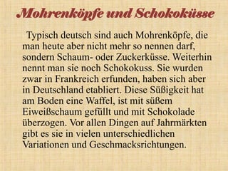 Mohrenköpfe und Schokoküsse
Typisch deutsch sind auch Mohrenköpfe, die
man heute aber nicht mehr so nennen darf,
sondern Schaum- oder Zuckerküsse. Weiterhin
nennt man sie noch Schokokuss. Sie wurden
zwar in Frankreich erfunden, haben sich aber
in Deutschland etabliert. Diese Süßigkeit hat
am Boden eine Waffel, ist mit süßem
Eiweißschaum gefüllt und mit Schokolade
überzogen. Vor allen Dingen auf Jahrmärkten
gibt es sie in vielen unterschiedlichen
Variationen und Geschmacksrichtungen.

 