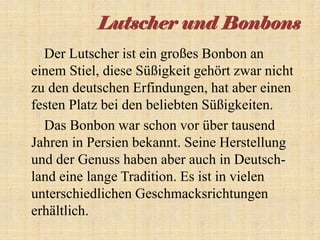 Lutscher und Bonbons
Der Lutscher ist ein großes Bonbon an
einem Stiel, diese Süßigkeit gehört zwar nicht
zu den deutschen Erfindungen, hat aber einen
festen Platz bei den beliebten Süßigkeiten.
Das Bonbon war schon vor über tausend
Jahren in Persien bekannt. Seine Herstellung
und der Genuss haben aber auch in Deutschland eine lange Tradition. Es ist in vielen
unterschiedlichen Geschmacksrichtungen
erhältlich.

 