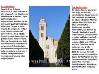 La cattedrale
La cattedrale dedicata
all’Assunta, è stata costruita in
diversi periodi e ciò è facilmente
individuabile. Si vedono i segni
dell’antica basilica
paleocristiana, la chiesa del 13
secolo, alla quale corrispondono
la facciata, l’atrio e la parte
interna del campanile. Tutto il
resto è stato costruito nel
periodo tra il 1781 e il 1789.
Sopra il portale si può notare un
grande rosone dell’anno 1348.
L’interno è caratterizzato dallo
stile neoclassico, nell’ambiente
sotterraneo della cattedrale
troviamo le mura di fondazione
della precedente costruzione e
inoltre, un impressionante
mosaico appartenente ad un
tempio pagano.
Die Kathedrale
Sie ist der Assunta gewidmet
und trägt Zeichen von
verschiedenen Bauperioden in
sich , alle noch gut sichtbar.
Sie ist aus Istrischem Marmor
gebaut. Man sieht Teile der
alten urchristlichen
Basilika, aus dem XIII.
Jahrhundert, von der nur die
Fassade, das Vorfeld und der
untere Teil des Glockenturmes
erhalten geblieben sind. Alles
andere wurde im Zeitraum
zwischen 1781 und 1789 neu
errichtet.Über dem Portal
sieht man eine große
Fensterrose aus dem Jahr
1348. Im Inneren herrscht
neoklassischer Stil, unter dem
Boden der Kathedrale sind die
Grundmauern der vorherigen
Gebäuden, sowie ein
beeindruckendes Mosaik aus
dem heidnischen Tempel zu
sehen.
 