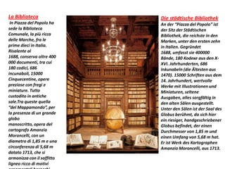 La Biblioteca
In Piazza del Popolo ha
sede la Biblioteca
Comunale, la più ricca
delle Marche, fra le
prime dieci in Italia.
Risalente al
1688, conserva oltre 400
000 documenti, tra cui
180 codici, 686
incunaboli, 15000
Cinquecentine, opere
preziose con fregi e
miniature. Tutto
custodito in antiche
sale.Tra queste quella
“del Mappamondo”, per
la presenza di un grande
globo
manoscritto, opera del
cartografo Amanzio
Moroncelli, con un
diametro di 1,85 m e una
circonferenza di 5,68 m
datato 1713, che si
armonizza con il soffitto
ligneo ricco di motivi
Die städtische Bibliothek
An der “Piazza del Popolo” ist
der Sitz der Städtischen
Bibliothek, die reichste in den
Marken, unter den ersten zehn
in Italien. Gegründet
1688, umfasst sie 400000
Bände, 180 Kodexe aus den X-
XVI. Jahrhunderten, 686
Inkunabeln (die Ältesten aus
1470). 15000 Schriften aus dem
14. Jahrhundert, wertvolle
Werke mit Illustrationen und
Miniaturen, seltene
Ausgaben, alles sorgfältig in
den alten Sälen ausgestellt.
Unter den Sälen ist der Saal des
Globus berühmt, da sich hier
ein riesiger, handgeschriebener
Globus befindet, der einen
Durchmesser von 1,85 m und
einen Umfang von 5,68 m hat.
Er ist Werk des Kartographen
Amanzio Moroncelli, aus 1713.
 