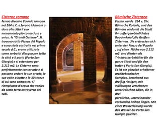 Cisterne romane
Fermo divenne Colonia romana
nel 264 a.C. e furono i Romani a
dare alla città il suo
monumento più conosciuto e
unico: le “Grandi Cisterne”. Si
trovano sotto Piazza del Popolo
e sono state costruite nel primo
secolo d.C.; erano utilizzate
come serbatoi d’acqua per tutta
la città e il porto (Porto San
Giorgio) e si estendono per
2.212 m2. Le Cisterne sono
perfettamente conservate e si
possono vedere le sue arcate, le
sue volte a botte e le 30 stanze
di cui sono composte. Si
riempivano d’acqua che veniva
da sotto terra attraverso dei
tubi.
Römische Zisternen
Fermo wurde 264 v. Chr.
Römische Kolonie, und den
Römern verdankt die Stadt
ihr außergewöhnlichstes
Baudenkmal ,die Großen
Zisternen . Sie erstrecken sich
unter der Piazza del Popolo
, auf einer Fläche von 2.212
m2 und dienten als
Trinkwasserbehälter für die
ganze Stadt und für den
Hafen ( Porto San Giorgio).
Es ist ein gänzlich erhaltener
architektonischer
Komplex, bestehend aus
dreißig riesigen, mit
Wölbungen versehenen
unterirdischen Sälen, die in
drei
parallelen, untereinander
verbunden Reihen liegen. Mit
einer Wasserleitung wurde
das Wasser bis Porto San
Giorgio geleitet.
 