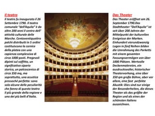 Il teatro
Il teatro fu inaugurato il 26
Settembre 1790. Il teatro
comunale “dell’Aquila” è da
oltre 200 anni il centro dell’
attività culturale delle
Marche. Centoventiquattro
palchi distribuiti in 5 ordini
costituiscono la cornice
della platea con una
capienza complessiva di
circa 1000 posti. Pregevoli
dipinti sul soffitto, un
significativo sipario
storico, un palcoscenico di
circa 350 mq, ma
soprattutto, una acustica
pressoché perfetta: sono
solo alcune delle peculiarità
che fanno di questo teatro
il più grande della regione e
uno dei più belli d’Italia.
Das Theater
Das Theater eröffnet am 26.
September 1790.Das
Stadttheater “Dell’Aquila“ ist
seit über 200 Jahren der
Mittelpunkt der kulturellen
Ereignisse der Marken.
Einhundert vierundzwanzig
Logen in fünf Reihen bilden
die Umrahmung des Parketts
mit einem gesamten
Fassungsvermögen von über
1000 Plätzen. Wertvolle
Deckenmalereien, ein
ausdrucksvoller, historischer
Theatervorhang, eine über
350 qm große Bühne, aber vor
allem, eine fast perfekte
Akustik: Dies sind nur einige
der Besonderheiten, die dieses
Theater als das größte der
Region und als eines der
schönsten Italiens
auszeichnen.
 