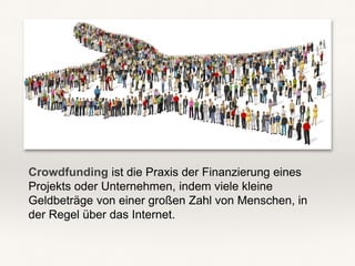 Crowdfunding ist die Praxis der Finanzierung eines
Projekts oder Unternehmen, indem viele kleine
Geldbeträge von einer großen Zahl von Menschen, in
der Regel über das Internet.
 