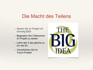 Die Macht des Teilens
❖ Starten Sie ihr Projekt mit
einmalig $200
❖ Begeistern Sie 2 Menschen
ihr Projekt zu starten
❖ Lehre den 2 das gleiche zu
tun wie Du
❖ Verwirklichen Sie ihr
Traum-Projekt!
 