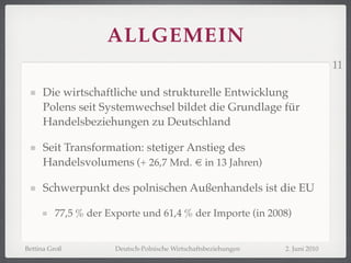 ALLGEMEIN
                                                                                11

     Die wirtschaftliche und strukturelle Entwicklung
     Polens seit Systemwechsel bildet die Grundlage für
     Handelsbeziehungen zu Deutschland

     Seit Transformation: stetiger Anstieg des
     Handelsvolumens (+ 26,7 Mrd. € in 13 Jahren)

     Schwerpunkt des polnischen Außenhandels ist die EU

         77,5 % der Exporte und 61,4 % der Importe (in 2008)


Bettina Groß          Deutsch-Polnische Wirtschaftsbeziehungen   2. Juni 2010
 