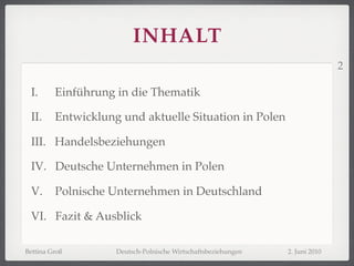 INHALT
                                                                              2

 I.      Einführung in die Thematik

 II.     Entwicklung und aktuelle Situation in Polen

 III. Handelsbeziehungen

 IV. Deutsche Unternehmen in Polen

 V.      Polnische Unternehmen in Deutschland

 VI. Fazit & Ausblick

Bettina Groß        Deutsch-Polnische Wirtschaftsbeziehungen   2. Juni 2010
 