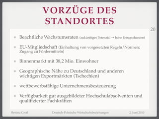 VORZÜGE DES
                  STANDORTES
                                                                                   20
     Beachtliche Wachstumsraten (zukünftiges Potenzial → hohe Ertragschancen)

     EU-Mitgliedschaft (Einhaltung von vorgesetzten Regeln/Normen;
     Zugang zu Fördermitteln)

     Binnenmarkt mit 38,2 Mio. Einwohner

     Geographische Nähe zu Deutschland und anderen
     wichtigen Exportmärkten (Tschechien)

     wettbewerbsfähige Unternehmensbesteuerung

     Verfügbarkeit gut ausgebildeter Hochschulabsolventen und
     qualiﬁzierter Fachkräften

Bettina Groß           Deutsch-Polnische Wirtschaftsbeziehungen     2. Juni 2010
 