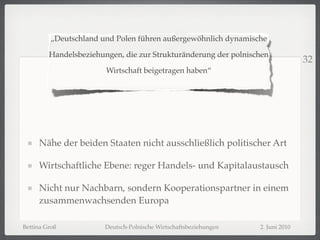 „Deutschland und Polen führen außergewöhnlich dynamische

         Handelsbeziehungen, die zur Strukturänderung der polnischen
                                                                                  32
                        Wirtschaft beigetragen haben“




     Nähe der beiden Staaten nicht ausschließlich politischer Art

     Wirtschaftliche Ebene: reger Handels- und Kapitalaustausch

     Nicht nur Nachbarn, sondern Kooperationspartner in einem
     zusammenwachsenden Europa

Bettina Groß            Deutsch-Polnische Wirtschaftsbeziehungen   2. Juni 2010
 