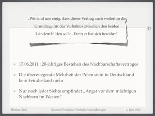 „Wir sind uns einig, dass dieser Vertrag auch weiterhin die

                   Grundlage für das Verhältnis zwischen den beiden
                                                                                            33
                    Ländern bilden solle - Denn er hat sich bewährt“




     17.06.2011 : 20-jähriges Bestehen des Nachbarschaftsvertrages

     Die überwiegende Mehrheit der Polen sieht in Deutschland
     kein Feindesland mehr

     Nur noch jeder Siebte empﬁndet „Angst vor dem mächtigen
     Nachbarn im Westen“

Bettina Groß                Deutsch-Polnische Wirtschaftsbeziehungen         2. Juni 2010
 
