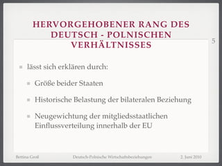 HERVORGEHOBENER RANG DES
           DEUTSCH - POLNISCHEN
                                                                              5
              VERHÄLTNISSES

     lässt sich erklären durch:

         Größe beider Staaten

         Historische Belastung der bilateralen Beziehung

         Neugewichtung der mitgliedsstaatlichen
         Einﬂussverteilung innerhalb der EU



Bettina Groß        Deutsch-Polnische Wirtschaftsbeziehungen   2. Juni 2010
 