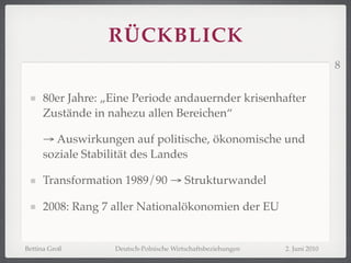 RÜCKBLICK
                                                                            8


     80er Jahre: „Eine Periode andauernder krisenhafter
     Zustände in nahezu allen Bereichen“

     → Auswirkungen auf politische, ökonomische und
     soziale Stabilität des Landes

     Transformation 1989/90 → Strukturwandel

     2008: Rang 7 aller Nationalökonomien der EU


Bettina Groß      Deutsch-Polnische Wirtschaftsbeziehungen   2. Juni 2010
 
