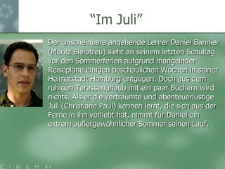 “ImJuli”Der unscheinbare angehende Lehrer Daniel Bannier (Moritz Bleibtreu) sieht an seinem letzten Schultag vor den Sommerferien aufgrund mangelnder Reisepläne einigen beschaulichen Wochen in seiner Heimatstadt Hamburg entgegen. Doch aus dem ruhigen Terassenurlaub mit ein paar Büchern wird nichts. Als er die verträumte und abenteuerlustige Juli (Christiane Paul) kennen lernt, die sich aus der Ferne in ihn verliebt hat, nimmt für Daniel ein extrem außergewöhnlicher Sommer seinen Lauf.