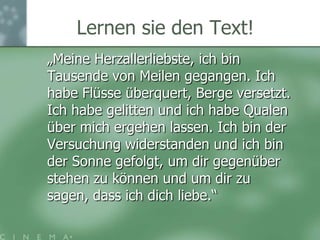 Daniel & Juli auf demDonaukahnA: „Meine Herzallerliebste, ich bin Tausende von Meilen gegangen. Ich habe Flüsse überquert, Berge versetzt. Ich habe gelitten und ich habe Qualen über mich ergehen lassen. Ich bin der Versuchung widerstanden und ich bin der Sonne gefolgt, um dir gegenüber stehen zu können und um dir zu sagen, dass ich dich liebe.“B: „Meine Liebe, ich habe diese lange Reise gemacht. Es war manchmal sehr hart, aber ich habe nicht aufgegeben. Ich habe immer nur an dich gedacht. Ich liebe dich!“C: „Hallo Süsse, das war ’ne verdammt lange Reise. Hab’ viel gesehen und erlebt, hab’ auch andere kennen gelernt. Bin endlich da und weiss: Du bist’s! Ich liebe dich!“