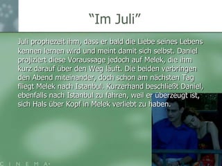 “ImJuli”Juli prophezeit ihm, dass er bald die Liebe seines Lebens kennen lernen wird und meint damit sich selbst. Daniel projiziert diese Voraussage jedoch auf Melek, die ihm kurz darauf über den Weg läuft. Die beiden verbringen den Abend miteinander, doch schon am nächsten Tag fliegt Melek nach Istanbul. Kurzerhand beschließt Daniel, ebenfalls nach Istanbul zu fahren, weil er überzeugt ist, sich Hals über Kopf in Melek verliebt zu haben. 