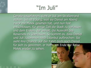 “ImJuli”	Gerade losgefahren, sieht er Juli am Straßenrand stehen. Sie ist traurig, weil sie Daniel am Abend zuvor mit Melek gesehen hat, und nun fest entschlossen, für einige Zeit die Stadt zu verlassen und dem Ersten, der anhält, die Auswahl des Reiseziels zu überlassen. So kommt es, dass Daniel und Juli zusammen nach Istanbul aufbrechen: Sie sieht ihre Chance, auf der Fahrt doch noch Daniel für sich zu gewinnen, er hofft, am Ende der Reise Melek wieder zu sehen.