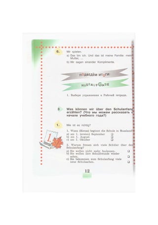 6. Wir spielen.
a) Das bin ich. Und das ist meine Familie: mein
Mutter, ...
b) Wir sagen einander Komplimente.
ПОДВЕДЕМ ИТ0ГИ:
h a ü S a u f © A B E
1. Выбери упражнения в Рабочей тетради.
Was können wir über den Schulanfan
erzählen? (Что мы можем рассказать
начале учебного года?)
1. Wie ist es richtig?
1. Wann (Когда) beginnt die Schule in Russland.
a) am 1. (ersten) September •
b) am 1. August •
c) am 1. Oktober •
2. Warum freuen sich viele Schüler über den
Schulanfang?
a) Sie wollen nicht mehr faulenzen. •
b) Sie wollen ihre Schulfreunde wieder
sehen. •
c) Sie bekommen zum Schulanfang viele
neue Schulsachen. •
12
 