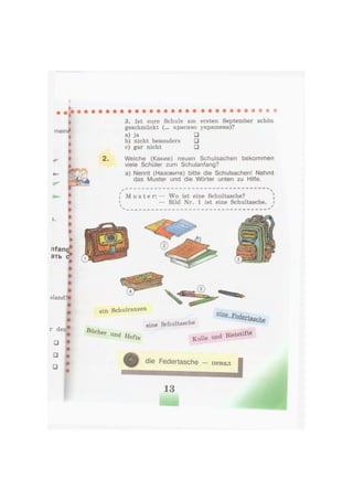 I
rifang
ать
sland?»
r den*
• •
• t
• •
* w l
I
mein^
i
i
»
3. Ist eure Schule am ersten September schön
geschmückt (... красиво украшена)?
a) ja •
b) nicht besonders •
c) gar nicht •
2 . Welche (Какие) neuen Schulsachen bekommen
viele Schüler zum Schulanfang?
a) Nennt (Назовите) bitte die Schulsachen! Nehmt
das Muster und die Wörter unten zu Hilfe.
• 4
i M u s t e r : — Wo ist eine Schultasche? )
« — Bild Nr. 1 ist eine Schultasche, i
v /
ein Schulranzen
Bücher
eine Schultasche
s i a ^ d m m b t
Und Heft, Kuüs und B l e i b t e
die Federtasche — п е н а л
 