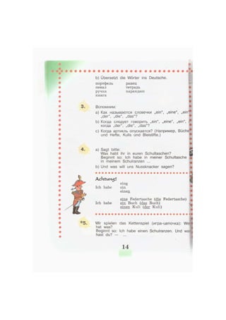 b) Übersetzt die Wörter ins Deutsche.
портфель
пенал
ручка
книга
ранец
тетрадь
карандаш
Л
Вспомним:
a) Как называются словечки „ein", „eine", „ein"
„der", „die", „das"?
b) Когда следует говорить „ein", „eine", „ein", (
когда „der", „die", „das"?
л
c) Когда артикль опускается? (Например, Büche
und Hefte, Kulis und Bleistifte.)
*5.
a) Sagt bitte:
Was habt ihr in euren Schultaschen?
Beginnt so: Ich habe in meiner Schultasche
in meinem Schulranzen ...
b) Und was will uns Nussknacker sagen?
A c h t v m 5 l
Ich habe
eine
ein
einen
S
m
ieine Federtasche (die Federtasche) ,
Ich habe ein Buch (das Buch) N.
einen Kuli (der Kuli)
Wir spielen das Kettenspiel (игра-цепочка): We
hat was?
Beginnt so: Ich habe einen Schulranzen. Und was
hast du? — ...
:
14
 