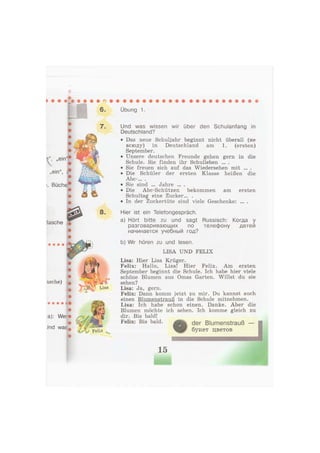 6.
7.
i, Büche
tasche ,
8.
• • • • «
<
a): Wer
Jnd was
tsf//
> ' Felix
Übung 1.
Und was wissen wir über den Schulanfang in
Deutschland?
• Das neue Schuljahr beginnt nicht überall (не
всюду) in Deutschland am 1. (ersten)
September.
• Unsere deutschen Freunde gehen gern in die
Schule. Sie finden ihr Schulleben ... .
• Sie freuen sich auf das Wiedersehen mit ... .
• Die Schüler der ersten Klasse heißen die
Abc-.»» •
• Sie sind ... Jahre ... .
• Die Abc-Schützen bekommen am ersten
Schultag eine Zucker... .
• In der Zuckertüte sind viele Geschenke: ... .
Hier ist ein Telefongespräch.
a) Hört bitte zu und sagt Russisch: Когда у
разговаривающих по телефону детей
начинается учебный год?
b) Wir hören zu und lesen.
LISA UND FELIX
Lisa: Hier Lisa Krüger.
Felix: Hallo, Lisa! Hier Felix. Am ersten
September beginnt die Schule. Ich habe hier viele
schöne Blumen aus Omas Garten. Willst du sie
sehen?
Lisa: Ja, gern.
Felix: Dann komm jetzt zu mir. Du kannst auch
einen Blumenstrauß in die Schule mitnehmen.
Lisa: Ich habe schon einen. Danke. Aber die
Blumen möchte ich sehen. Ich komme gleich zu
dir. Bis bald!
Felix: Bis bald. der Blumenstrauß
букет цветов
15
 