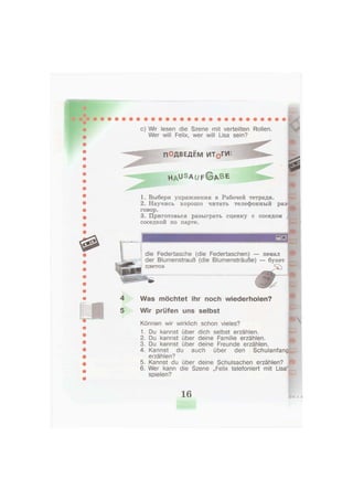 с) Wir lesen die Szene mit verteilten Rollen.
Wer will Felix, wer will Lisa sein?
ШкШ
ПОДВЕДЕМ ИТ0ГИ:
h a u s a u f © A B E
1. Выбери упражнения в Рабочей тетради.
2. Научись хорошо читать телефонный раз-
говор.
3. Приготовься разыграть сценку с соседом 
соседкой по парте.
die Federtasche (die Federtaschen) — пенал
der Blumenstrauß (die Blumensträuße) — букет
цветов ^
4 Was möchtet ihr noch wiederholen?
5 Wir prüfen uns selbst
Können wir wirklich schon vieles?
1. Du kannst über dich selbst erzählen.
2. Du kannst über deine Familie erzählen.
3. Du kannst über deine Freunde erzählen.
4. Kannst du auch über den Schulanfang
erzählen?
5. Kannst du über deine Schulsachen erzählen?
6. Wer kann die Szene „Felix telefoniert mit Lisa1,
spielen?
16
 