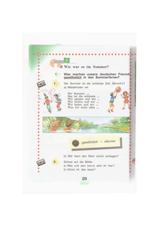 — обычно
b) Wer kann den Reim schön aufsagen?
2. Schaut auf die Bilder.
a) Was und wen (кого) seht ihr hier?
b) Könnt ihr das lesen?
Wie war es im Sommer?
Was machen unsere deutschen Freund<
gewöhnlich in den Sommerferien?
Der Sommer ist die schönste Zeit. Stimmt's?
a) Wiederholen wir.
Der Sommer, ...
Das ist die schönste ...
Wir spielen und wir ...
Wir laufen und wir ...
Wir baden und wir ...
Was wir nicht alles ...
20
 