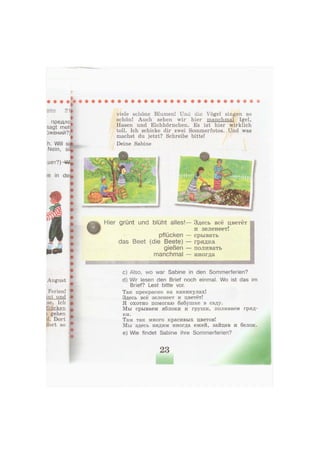 I
I
Site 21«
i
предло|
sagt meh
эжений?)*•
h. Will si®
Nein,
•
шет?)ЦА%
le in derf
Ferien! •
int und •
ise. Ich #
flücken L
i gehen
d. Dort
dort so •
:
viele schöne Blumen! Und die Vögel singen so
schön! Auch sehen wir hier manchmal Igel,
Hasen und Eichhörnchen. Es ist hier wirklich
toll. Ich schicke dir zwei Sommerfotos. Und was
machst du jetzt? Schreibe bitte!
Deine Sabine
Hier grünt und blüht alles!— Здесь всё цветёт
и зеленеет!
pflücken — срывать
das Beet (die Beete) — грядка
gießen — поливать
manchmal — иногда
ттшттштшшштшшвяшж
c) Also, wo war Sabine in den Sommerferien?
d) Wir lesen den Brief noch einmal. Wo ist das im
Brief? Lest bitte vor.
Так прекрасно на каникулах!
Здесь всё зеленеет и цветёт!
Я охотно помогаю бабушке в саду.
Мы срываем яблоки и груши, поливаем гряд-
ки.
Там так много красивых цветов!
Мы здесь видим иногда ежей, зайцев и белок.
e) Wie findet Sabine ihre Sommerferien?
23
 
