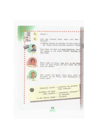 5.
6.
Übung 1.
Und was machen Sven, Karin und Jens
Sommer?
a) Welche Gruppe ist schneller mit dem Lesen fe
tig? (Какая группа быстрее закончит чтение'
Sven fährt viel Rad und läuft Rollschuh, manci
mal macht er mit seiner Familie Ausflüge
dem Auto.
Karin badet im Fluss, liegt gern in der Sonnj
spielt mit ihrer Puppe und dem Teddy. Sie hilJ
auch der Mutter.
Jens
Jens macht viel Sport, turnt gern, läuft mi
Freunden um die Wette, fährt Skateboard ui
bastelt gern.
Rollschuh laufen
Ausflüge mit dem
Auto machen
in der Sonne liegen
кататься на ролико-
вых коньках
совершать поездки-
на машине
- загорать
24
 