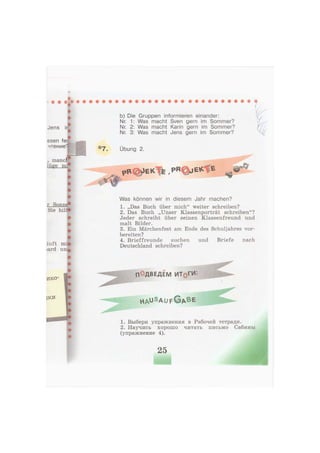 b) Die Gruppen informieren einander:
Nr. 1: Was macht Sven gern im Sommer?
Nr. 2: Was macht Karin gern im Sommer?
Nr. 3: Was macht Jens gern im Sommer?
Übung 2.
р В ф Е К Т б . P R O J E K T E
Was können wir in diesem Jahr machen?
1. „Das Buch über mich" weiter schreiben?
2. Das Buch „Unser Klassenporträt schreiben"?
Jeder schreibt über seinen Klassenfreund und
malt Bilder.
3. Ein Märchenfest am Ende des Schuljahres vor-
bereiten?
4. Brieffreunde suchen und Briefe nach
Deutschland schreiben?
1. Выбери упражнения в Рабочей тетради.
2. Научись хорошо читать письмо Сабины
(упражнение 4).
h a u s A U F © A B E
25
 