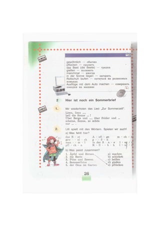 gewöhnlich — обычно
pflücken — срывать
das Beet (die Beete) — грядка
gießen — поливать
manchmal — иногда
in der Sonne liegen — загорать
Rollschuh laufen — кататься на роликовых
коньках
Ausflüge mit dem Auto machen — совершать
поездки на машине сг^
0
1.
2.
Hier ist noch ein Sommerbrief
Wir wiederholen das Lied „Zur Sommerzeit".
Limu, limu
hell die Sonne ... !
Über Berge und ..., über Felder und ...
scheine, Sonne, so schön
zur . . . . -
Lilli spielt mit den Wörtern. Spielen wir auch!
a) Was fehlt hier?
das В - et
gew - - nl - ch
man - - m - 1
pfl - ck - n
А - sfl -
g - - ß -
in der S
R - 11 - -
ge
n
- n
h
m
e
h
1 *
ch -
eg l
ui
b) Was passt zusammen?
1. Äpfel und Birnen
2. die Beete
3. Pilze und Beeren
4. Sommerfotos
5. der Oma im Garten
a) machen
b) schicken
c) helfen
d) gießen
e) pflücken
26
 