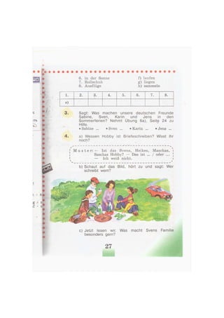 , J
6. in der Sonne
7. Rollschuh
8. Ausflüge
f) laufen
g) liegen
h) sammeln
1. 2. 3. 4. 5. 6. 7. 8.
e)
3 . Sagt: Was machen unsere deutschen Freunde
Sabine, Sven, Karin und Jens in den
Sommerferien? Nehmt Übung 6a), Seite 24 zu
Hilfe.
• Sabine ... «Sven ... • Karin ... «Jens ...
4 . a) Wessen Hobby ist Briefeschreiben? Wisst ihr
noch?
[ M u s t e r : - Ist das Svens, Heikes, Maschas, i
Saschas Hobby? — Das ist ... / oder ... 
1 — Ich weiß nicht. i
b) Schaut auf das Bild, hört zu und sagt: Wer
schreibt wem?
c) Jetzt lesen wir. Was macht Svens Familie
besonders gern?
 