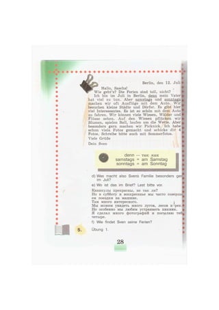 Berlin, den 12. Juli
Hallo, Sascha!
г Wie geht's? Die Ferien sind toll, nicht?
Ich bin im Juli in Berlin, denn mein Vater
hat viel zu tun. Aber samstags und sonntags
machen wir oft Ausflüge mit dem Auto. Wir
besuchen kleine Städte und Dörfer. Es gibt hier
viel Interessantes. Es ist so schön mit dem Auto
zu fahren. Wir können viele Wiesen, Wälder und
Flüsse sehen. Auf den Wiesen pflücken wir
Blumen, spielen Ball, laufen um die Wette. Aber
besonders gern machen wir Picknick. Ich habe
schon viele Fotos gemacht und schicke dir 4
Fotos. Schreibe bitte auch mit Sommerfotos.
Viele Grüße
Dein Sven
d) Was macht also Svens Familie besonders ger
im Juli?
e) Wo ist das im Brief? Lest bitte vor.
Каникулы прекрасны, не так ли?
Но в субботу и воскресенье мы часто соверша
ем поездки на машине.
Там много интересного. j
Мы можем увидеть много лугов, лесов и »рек.
Но особенно мы любим устраивать пикник.
Я сделал много фотографий и посылаю теб
четыре.
f) Wie findet Sven seine Ferien?
Übung 1.
28
 