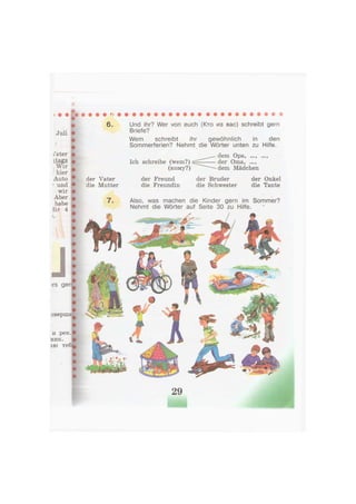 6.
Juli
/ater
itags
Wir
hier
Auto
* und
wir
Aber
habe
iir 4
>rs gerr
и рек.р
ник.
аю теб^
Und ihr? Wer von euch (Кто из вас) schreibt gern
Briefe?
Wem schreibt ihr gewöhnlich in den
Sommerferien? Nehmt die Wörter unten zu Hilfe.
der Vater
die Mutter
7.
Ich schreibe (wem?)
(кому?)
der Freund
die Freundin
dem Opa, ...,
der Oma, ...,
dem Mädchen
der Bruder
die Schwester
der Onkel
die Tante
Also, was machen die Kinder gern im Sommer?
Nehmt die Wörter auf Seite 30 zu Hilfe.
оверша^ n
29
 