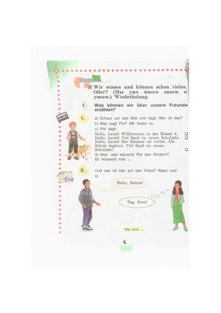 Wir wissen und können schon vieles.
Oder? (Мы уже много знаем и
умеем.) Wiederholung
1 Was können wir über unsere Freunde
erzählen?
a) Schaut auf das Bild und sagt: Wer ist das?
b) Was sagt Pixi? Wir hören zu.
c) Pixi sagt:
Hallo, Leute! Willkommen in der Klasse 4.
Hallo, Leute! Viel Spaß im neuen Schuljahr.
Hallo, Leute! Der Sommer ist vorbei. Die
Schule beginnt. Viel Spaß im neuen
Schuljahr!
d) Also, was wünscht Pixi den Kindern?
Er wünscht viel ...
••
•
4
 