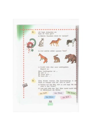 2 . Lilli fragt. Antworten wir.
Habt ihr Tiere gern?
a) Welche Haustiere könnt ihr
b) Und welche wilden (дикие)
nennen?
c) Erzählt bitte über eure Lieblingstiere.
Beginnt so:
Mein Lieblingstier ist ...
Es lebt in ...
Es frisst gern ...
Es kann gut ...
Viele Kinder meinen: Die Sommerferien in d(
Stadt (в городе) sind toll. Und im Dorf?
a) Schaut auf das Bild, hört zu und sagt: Wo let
Julia in den Ferien?
b) Lest jetzt bitte den Text. Aber zuerst sucht bittf
im Wörterbuch die Wörter:
, I
das & a l b das Pferd ö a s Schaf ,
_ _ _ _ _ i
d i e Kuh , |das Huhn
Tiere?
32
 