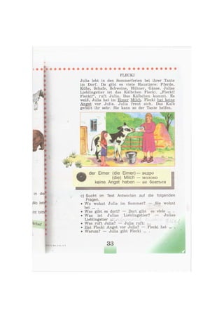 ß
k t
FLECKI
Julia lebt in den Sommerferien bei ihrer Tante
im Dorf. Da gibt es viele Haustiere: Pferde,
Kühe, Schafe, Schweine, Hühner, Gänse. Julias
Lieblingstier ist das Kälbchen Flecki. „Flecki!
Flecki!", ruft Julia. Das Kälbchen kommt. Es
weiß, Julia hat im Eimer Milch. Flecki hat keine
Angst vor Julia. Julia freut sich. Das Kalb
gefällt ihr sehr. Sie kann so der Tante helfen.
der Eimer (die Eimer) — ведро
(die) Milch — молоко
keine Angst haben — не бояться
• • • • • ш Н И Н М Н
с) Sucht im Text Antworten auf die folgenden
Fragen.
• Wo wohnt Julia im Sommer? — Sie wohnt
bei ... .
• Was gibt es dort? — Dort gibt es viele ... .
• Was ist Julias Lieblingstier? — Julias
Lieblingstier ... .
• Was ruft Julia? — Julia ruft: ...
• Hat Flecki Angst vor Julia? — Flecki hat ... .
• Warum? — Julia gibt Flecki ... .
33
 