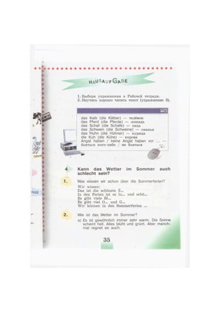 H A ^ S A U F G A B E
1. Выбери упражнения в Рабочей тетради.
2. Научись хорошо читать текст (упражнение 3).
das Kalb (die Kälber) — телёнок
das Pferd (die Pferde) — лошадь
das Schaf (die Schafe) — овца
das Schwein (die Schweine)" — свинья
das Huhn (die Hühner) — курица
die Kuh (die Kühe) — корова
Angst haben / keine Angst haben vor
бояться кого-либо / не бояться
f.
4 Kann das Wetter im Sommer auch
schlecht sein?
V.. , • •
1. Was wissen wir schon über die Sommerferien?
Wir wissen:
Das ist die schönste Z...
In den Ferien ist es lu... und schö...
Es gibt viele Bl...
Es gibt viel O... und G...
Wir können in den Sommerferien ...
2. Wie ist das Wetter im Sommer?- -i
a) Es ist gewöhnlich immer sehr warm. Die Sonne
scheint hell. Alles blüht und grünt. Aber manch-
mal regnet es auch.
35
 