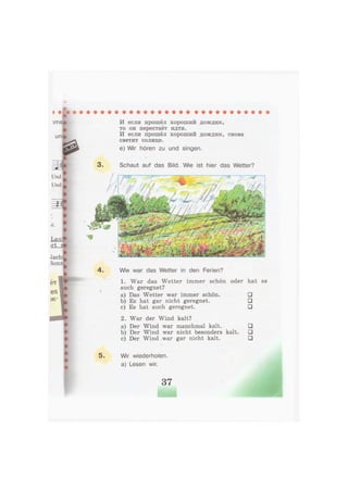 л
И если прошёл хороший дождик,
то он перестаёт идти.
И если прошёл хороший дождик, снова
^„^ светит солнце.
^ ^ е) Wir hören zu und singen.
[
3 . Schaut auf das Bild. Wie ist hier das Wetter?
4 . Wie war das Wetter in den Ferien?
1. War das Wetter immer schön oder hat es
auch geregnet?
a) Das Wetter war immer schön. •
b) Es hat gar nicht geregnet. •
c) Es hat auch geregnet. •
2. War der Wind kalt?
a) Der Wind war manchmal kalt. •
b) Der Wind war nicht besonders kalt. •
c) Der Wind war gar nicht kalt. •
5. Wir wiederholen,
a) Lesen wir.
37
 