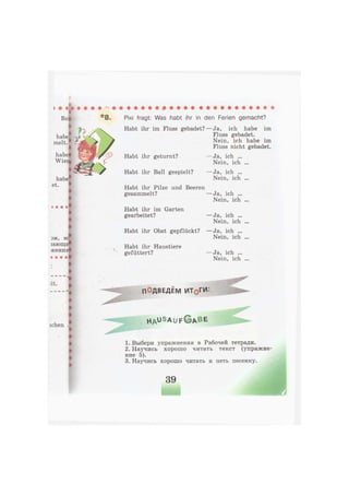 habe
melt
:ЭМ, Mi
гающи*
жения*
ш • •
ff
• • I
'lt.
I
I
•
I
I
I
•
i
»
t
ichen
Pixi fragt: Was habt ihr in den Ferien gemacht?
Habt ihr im Fluss gebadet? — Ja, ich habe im
Fluss gebadet.
Nein, ich habe im
Fluss nicht gebadet.
Habt ihr geturnt?
Habt ihr Ball gespielt?
Habt ihr Pilze und Beeren
gesammelt?
Habt ihr im Garten
gearbeitet?
Habt ihr Obst gepflückt?
Habt ihr Haustiere
gefüttert?
— Ja, ich ...
Nein, ich ...
— Ja, ich ...
Nein, ich ...
— Ja, ich ...
Nein, ich ...
— Ja, ich ...
Nein, ich ...
— Ja, ich ...
Nein, ich ...
— Ja, ich ...
Nein, ich ...
ПОДВЕДЕМ ИТдГИ:
H A U S a u f G A B e
1. Выбери упражнения в Рабочей тетради.
2. Научись хорошо читать текст (упражне
ние 5).
3. Научись хорошо читать и петь песенку.
39
 