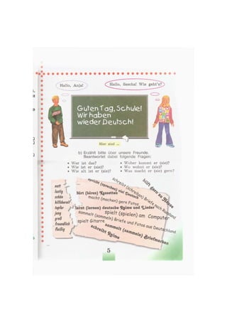 Hallo, Anja! Hallo, Sascha! Wie geht's?
Guten Tag, Schule!
Wir haben
wieder Deutsch!
Hier sind ...
b) Erzählt bitte über unsere Freunde.
Beantwortet dabei folgende Fragen:
• Wer ist das?
• Wie ist er (sie)?
• Wie alt ist er (sie)?
• Woher kommt er (sie)?
• Wo wohnt er (sie)?
• Was macht er (sie) gern?
s£>r
nett
lustig
schön
hilfsbereitf
'cht Cs 4 %
bort (hören) «Kgssetten . ' ' Щ
^ (machen) - ^ « v .
4
e>
9er" Fotos
tapfer lernt (lernen) deutsche «Reime und «Lieder °c/, <
m Sornmeit (Snrn
sP'elt (spielen) am
> " ß  spielt G i t ^ ^ l . C o f n p u t e r ^
freundlich
fleißig
1iefe
w
und fr
О tos
©л
 