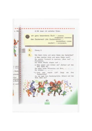 Lr ganz
t meii
i Dank.
schenke
rtin! •
schenke
s Buch.
zt auch
d) Wir lesen mit verteilten Rollen.
ein ganz besonderes Buch — совсем
особенная книжка
das Zauberwort (die Zauberworter) —
волшебное слово
zaubern — колдовать
5. Übung 2.
6 . Wie feiern Andy und seine Gäste das Gartenfest?
a) Was machen Andy und seine Gäste noch?
Sie spielen Versteck (в прятки), „Rate mal" ...,
•ч . Pantomime.
Sie hören Musik, singen und ... .
b) Was essen und trinken sie? (Schaut auf das
Bild, Seite 43)
Sie essen heiße Würstchen mit Brot, ... , ... , ... .
Sie trinken ... , ... , ...
*c) Und was macht Lilli? Zeigt sie ihre
Zaubertricks?
Ja, sie sagt ihre Zaubersprüche. Schaut auf das
Bild. Seht ihr?
45
 