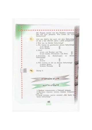 7.
*8.
Die Puppen tanzen mit den Kindern zusammen
Das hat Lilli gemacht. Wie findet ihr Lilh
Zaubertrick?
Und wie steht's bei euch mit dem Geburtstag
(А как у вас обстоят дела с днём рождения?)
• Wer hat im Herbst Geburtstag?
1. Wo feierst du gewöhnlich deinen Geburtstag:
a) zu Hause •
b) im Garten •
2. Wie?
a) mit viel Kuchen und Tee •
b) mit heißen Würstchen und Brot •
3. Schreibst du Einladungen zu deine
Geburtstag?
a) ja •
b) nein •
4. Wer kommt zu dir an deinem Geburtstag?
a) deine Eltern •
b) deine Freunde •
Übung 5.
ПОДВЕДЕМ ИТоГИ'.
h a u s A U F © A B E
1. Выбери упражнения в Рабочей тетради.
2. Научись хорошо читать сценку (упражн
ние 4с) .
*3. Если хочешь, выучи песенку „Der Andy h
heute Geburtstag".
46
 