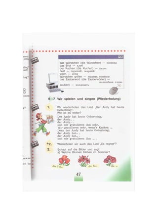 tag?
••
iineir.
das Würstchen (die Würstchen) — сосиска
das Brot — хлеб
der Kuchen (die Kuchen) — пирог
heiß — горячий, жаркий
wenn — если
Würstchen grillen — жарить сосиски
das Zauberwort (die Zauberwörter) —
волшебное слово
zaubern — колдовать
6—7 Wir spielen und singen (Wiederholung)
ражне-
dy ha:
Wir wiederholen das Lied „Der Andy hat heute
Geburtstag".
Wie ist es weiter?
Der Andy hat heute Geburtstag,
der Andy... ,
der Andy... ,
und wir gratulieren ihm sehr.
Wir gratulieren sehr, wenn's Kuchen ...
Denn der Andy hat heute Geburtstag,
der Andy hat... ,
der Andy hat... ,
und wir gratulieren ihm ... .
Wiederholen wir auch das Lied „Es regnet"?
3 . Schaut auf die Bilder und sagt:
a) Welche Blumen blühen im Sommer?
die Tu1... die Li» die ...
47
 