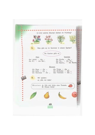 b) Und welche Blumen blühen im Frühling?
die yeücto die
и ш ь
die
4. Was gibt es im Sommer in einem Garten?
Im Garten gibt es
Obst
der Apfel — die ..
die B... — die Bir.
Gemüse
die Gurke — die ...
die To... — die To...
die Karto... — die Karto
Blumen
die Rose — die ...
die Lilie — die ...
die Narzisse — die
5. Wir spielen:
a) „Gib mir bitte".
die Tulpe — die ...
die Orchidee — die ...
das Veilchen — die ...
[ M u s t e r : A: Gib mir bitte eine Tomate.
B: Nimm bitte!
48
 