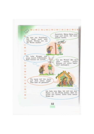 Natürlich. Meine Beine sind
lang und stark. Ich kann
schnell laufen.Du bist ein Prahlhans.
Ich laufe auch sehr
schnell. Wollen wir um
die Wette laufen?
Ich habe Hunger und
muss zuerst frühstücken.
Bald komme ich zurück. Um die Wette? Mit dir?
Aber warum nicht?
Können wir schon begin-
nen? (anfangen)
Wo warst du? Ich warte
auf dich schon lange.
Was hast du gemacht?
Ich habe eine Idee. Ich will mit dem
Hasen um die Wette laufen. Aber du
musst mir helfen. Ziehe bitte meine
Hosen an.
52
 