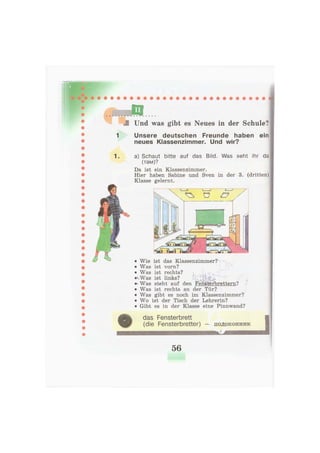 Und was gibt es Neues in der Schule?
1 Unsere deutschen Freunde haben ein
neues Klassenzimmer. Und wir?
1. a) Schaut bitte auf das Bild. Was seht ihr da
(там)?
Da ist ein Klassenzimmer.
Hier haben Sabine und Sven in der 3. (dritten)
Klasse gelernt.
das Fensterbrett
(die Fensterbretter) - подоконник
• Wie ist das Klassenzimmer?L ~ ,
• Was ist vorn? -
• Was ist rechts? t < -
^Was ist links? к и $ Щ '
Was steht auf den Fensterbrettern?
• Was ist rechts an der Tür?
• Was gibt es noch im Klassenzimmer?
• Wo ist der Tisch der Lehrerin?
• Gibt es in der Klasse eine Pinnwand?
56
 