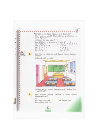 *b) Gibt es in dieser Klasse eine Spielecke?
Wer weiß es noch? Was gibt es gewöhnlich in
einer Spielecke?
c) Könnt ihr das lesen?
das KMfsS- en Z, im/?i er
die T ßtf 1
das F € n 5 t ^ r
der T « s - h
der St,; - 1
die T U r
die W - - d
die P ft. nw OL П&
v - О т
1 / Л £ s
r 4 с fi ts
die E - к -
2. Und hier ist Sabines und Svens neues Klassen-
zimmer.
a) Beschreibt es bitte.
b) Was ist im neuen Klassenzimmer anders (по-
другому)?
3. Was machen unsere Freunde in ihrem neuen
Klassenzimmer?
a)
Sie lesen und sch... . Sie singen und ... .
Sie zählen und r... .
 
