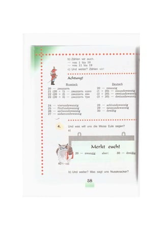 b) Zählen wir auch.
— von 1 bis 10
— von 11 bis 19
c) Und weiter? Zählen wir!
Achtvm$!
Russisch
20 — двадцать
21 (20 + 1) — двадцать один
22 (20 + 2) — двадцать два
23 (20 + 3) — двадцать три
Deutsch
20 — zwanzig
(1 + 20) — einundzwanzig
(2 + 20) — zweiundzwanzi
(3 + 20) — dreiundzwanzig
24 — vierundzwanzig
25 — fünfundzwanzig
26 — sechsundzwanzig
27 — siebenundzwanzig
28 — achtundzwanzig
29 — neunundzwanzig
30 — dreißig
4. Und was will uns die Weise Eule sagen?
a)
Merkt cuchl
20 — zwanzig aber: 30 — dreißig
b) Und weiter? Was sagt uns Nussknacker?
58
 