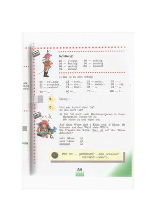 A c h t u m s !
40 — vierzig 80 — achtzig
50 — fünfzig 90 — neunzig
60 — sechzig 100 — hundert
70 — siebzig
с) Wie ist es also richtig?
zw...nzig
einundzw...
zweiund...
23 — dreiu... 26
24 — vier... 27
25 — fünf... 28
60 — ... 70
sechs...
sieben.
29
30 — ...ig
31 — ...
100 — h...
5. Übung 1.
6. Und wer kommt denn da?
Ist das nicht Lilli?
a) Sie hat auch viele Rechenaufgaben in ihrem
Hexenbuch. Hören wir zu.
Wir hören zu und lesen mit.
Auf einer Wiese sind 2 Kühe und 10 Gänse. Da
kommen aus dem Wald viele Wölfe.
Sie fressen die Kühe. Wer ist auf der Wiese
geblieben?
zehn Gänse •
zwei Gänse •
niemand •
Wer ist ... geblieben? — К т о остался?
niemand — н и к т о
59
 